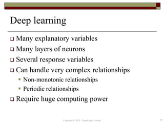 Deep learning
 Many explanatory variables
 Many layers of neurons
 Several response variables
 Can handle very complex relationships
 Non-monotonic relationships
 Periodic relationships
 Require huge computing power
68Copyright © 2019 CapitaLogic Limited
 