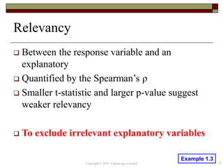 Relevancy
 Between the response variable and an
explanatory
 Quantified by the Spearman’s ρ
 Smaller t-statistic and larger p-value suggest
weaker relevancy
 To exclude irrelevant explanatory variables
Copyright © 2019 CapitaLogic Limited 8
Example 1.3
 