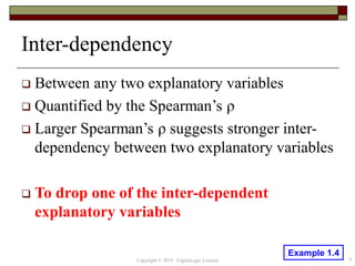 Inter-dependency
 Between any two explanatory variables
 Quantified by the Spearman’s ρ
 Larger Spearman’s ρ suggests stronger inter-
dependency between two explanatory variables
 To drop one of the inter-dependent
explanatory variables
Copyright © 2019 CapitaLogic Limited 9
Example 1.4
 