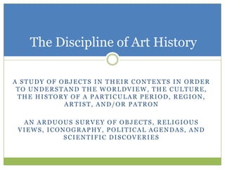 The Discipline of Art History

A STUDY OF OBJECTS IN THEIR CONTEXTS IN ORDER
 TO UNDERSTAND THE WORLDVIEW, THE CULTURE,
 THE HISTORY OF A PARTICULAR PERIOD, REGION,
            ARTIST, AND/OR PATRON

  AN ARDUOUS SURVEY OF OBJECTS, RELIGIOUS
 VIEWS, ICONOGRAPHY, POLITICAL AGENDAS, AND
            SCIENTIFIC DISCOVERIES
 