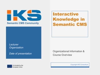 Interactive
                             Knowledge in
Semantic CMS Community
                             Semantic CMS



 Lecturer
 Organization
                             Organizational Information &
 Date of presentation
                             Course Overview



   Co-funded by the
                         1                  Copyright IKS Consortium
   European Union
 