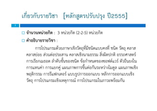 เกี่ยวกับรายวิชา [หลักสูตรปรับปรุง ป2555]
2
 จํานวนหนวยกิต : 3 หนวยกิต (2-2-5) หนวยกิต
 คําอธิบายรายวิชา :
การโปรแกรมดวยภาษาเชิงวัตถุที่มีชนิดแบบคงที่ ชนิด วัตถุ คลาส
คลาสยอย สวนตอประสาน คลาสเชิงนามธรรม สิ่งผิดปกติ อรรถศาสตร
การเรียกเมธอด ลําดับชั้นของชนิด ขอกําหนดของซอฟตแวร ตัวยืนยงใน
การแทนคา การแยกคู แผนภาพการขึ้นตอกันระหวางโมดูล แผนภาพเชิง
พฤติกรรม การรีแฟกเตอร แบบรูปการออกแบบ หลักการออกแบบเชิง
วัตถุ การโปรแกรมเชิงเหตุการณ การโปรแกรมในภาวะพรอมกัน
 จํานวนหนวยกิต : 3 หนวยกิต (2-2-5) หนวยกิต
 คําอธิบายรายวิชา :
การโปรแกรมดวยภาษาเชิงวัตถุที่มีชนิดแบบคงที่ ชนิด วัตถุ คลาส
คลาสยอย สวนตอประสาน คลาสเชิงนามธรรม สิ่งผิดปกติ อรรถศาสตร
การเรียกเมธอด ลําดับชั้นของชนิด ขอกําหนดของซอฟตแวร ตัวยืนยงใน
การแทนคา การแยกคู แผนภาพการขึ้นตอกันระหวางโมดูล แผนภาพเชิง
พฤติกรรม การรีแฟกเตอร แบบรูปการออกแบบ หลักการออกแบบเชิง
วัตถุ การโปรแกรมเชิงเหตุการณ การโปรแกรมในภาวะพรอมกัน
 
