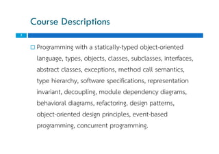 Course Descriptions
 Programming with a statically-typed object-oriented
language, types, objects, classes, subclasses, interfaces,
abstract classes, exceptions, method call semantics,
type hierarchy, software specifications, representation
invariant, decoupling, module dependency diagrams,
behavioral diagrams, refactoring, design patterns,
object-oriented design principles, event-based
programming, concurrent programming.
3
 Programming with a statically-typed object-oriented
language, types, objects, classes, subclasses, interfaces,
abstract classes, exceptions, method call semantics,
type hierarchy, software specifications, representation
invariant, decoupling, module dependency diagrams,
behavioral diagrams, refactoring, design patterns,
object-oriented design principles, event-based
programming, concurrent programming.
 