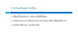 การประเมินผลการเรียน
 นิสิตเขาเรียนนอยกวา 80% จะไมมีสิทธิ์สอบ
 ขาดสอบกลางภาค หรือปลายภาค อยางใดอยางหนึ่ง นิสิตจะไดเกรด F
 เกณฑการพิจารณา: แบบอิงเกณฑ
8
 