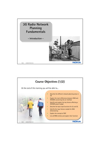 3G Radio Network
        3G Radio Network
            Planning
             Planning
          Fundamentals
          Fundamentals
                    --Introduction --
                       Introduction




1   © NOKIA   FILENAMs.PPT/ DATE / NN




                                        Course Objectives (1/2)

    At the end of this training you will be able to...

                                                 ••   Describe the different network planning areas in
                                                       Describe the different network planning areas in
                                                      3G
                                                       3G
                                                 ••   Explain the main differences between GSM and
                                                       Explain the main differences between GSM and
                                                      WCDMA concerning the air interface
                                                       WCDMA concerning the air interface
                                                 ••   Identify and explain the key factors affecting aa
                                                       Identify and explain the key factors affecting
                                                      WCDMA power budget
                                                       WCDMA power budget
                                                 ••   Describe the basic load functions for UL and DL
                                                       Describe the basic load functions for UL and DL
                                                 ••   Identify the input factors needed for RAN
                                                       Identify the input factors needed for RAN
                                                      dimensioning
                                                       dimensioning
                                                 ••   Explain the concept of SRC
                                                       Explain the concept of SRC
                                                 ••   List all RRM entities and explain their function
                                                       List all RRM entities and explain their function


2   © NOKIA   FILENAMs.PPT/ DATE / NN
 