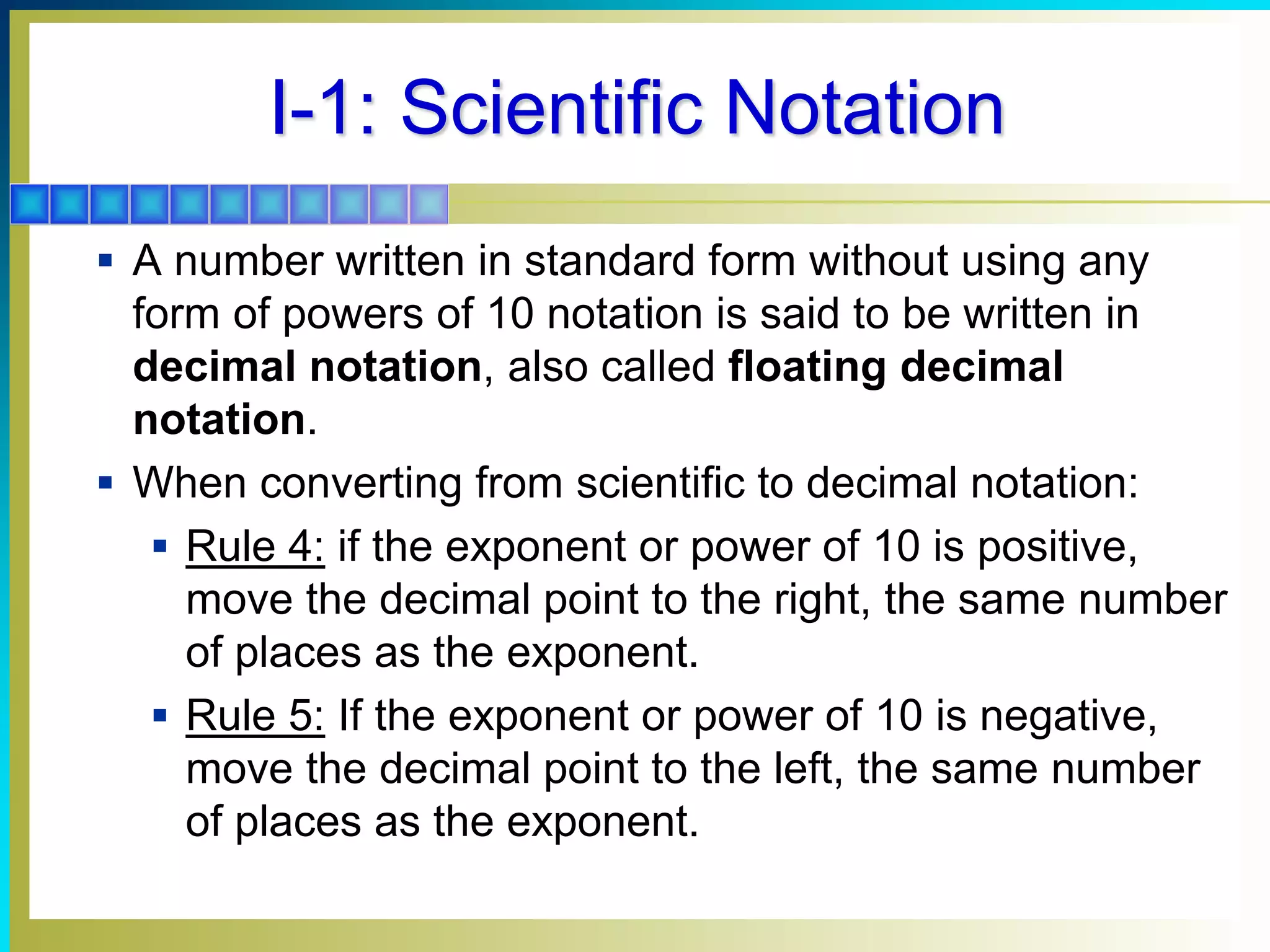 I-1: Scientific Notation
 A number written in standard form without using any
form of powers of 10 notation is said to be written in
decimal notation, also called floating decimal
notation.
 When converting from scientific to decimal notation:
 Rule 4: if the exponent or power of 10 is positive,
move the decimal point to the right, the same number
of places as the exponent.
 Rule 5: If the exponent or power of 10 is negative,
move the decimal point to the left, the same number
of places as the exponent.
 