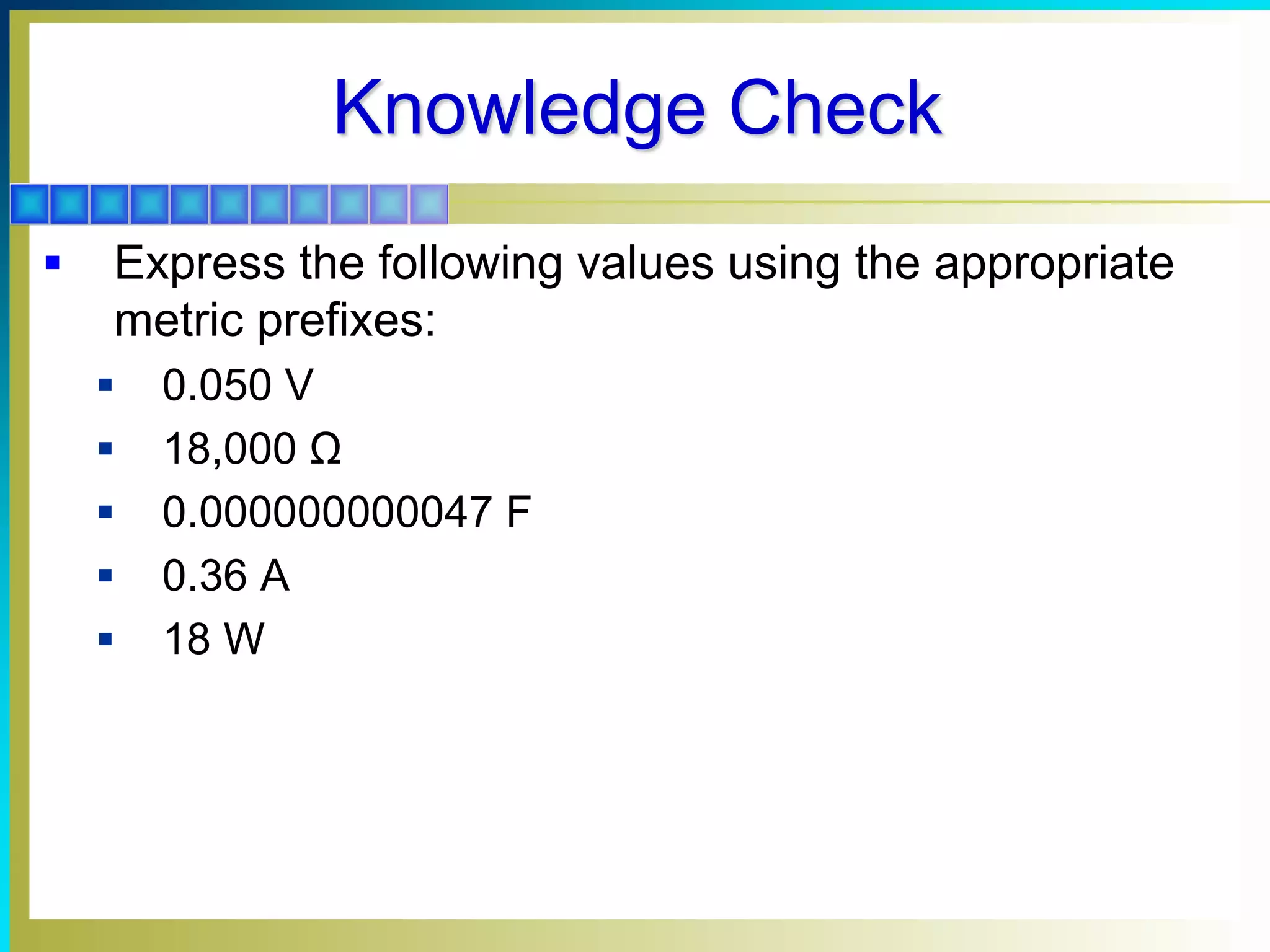 Knowledge Check
 Express the following values using the appropriate
metric prefixes:
 0.050 V
 18,000 Ω
 0.000000000047 F
 0.36 A
 18 W
 