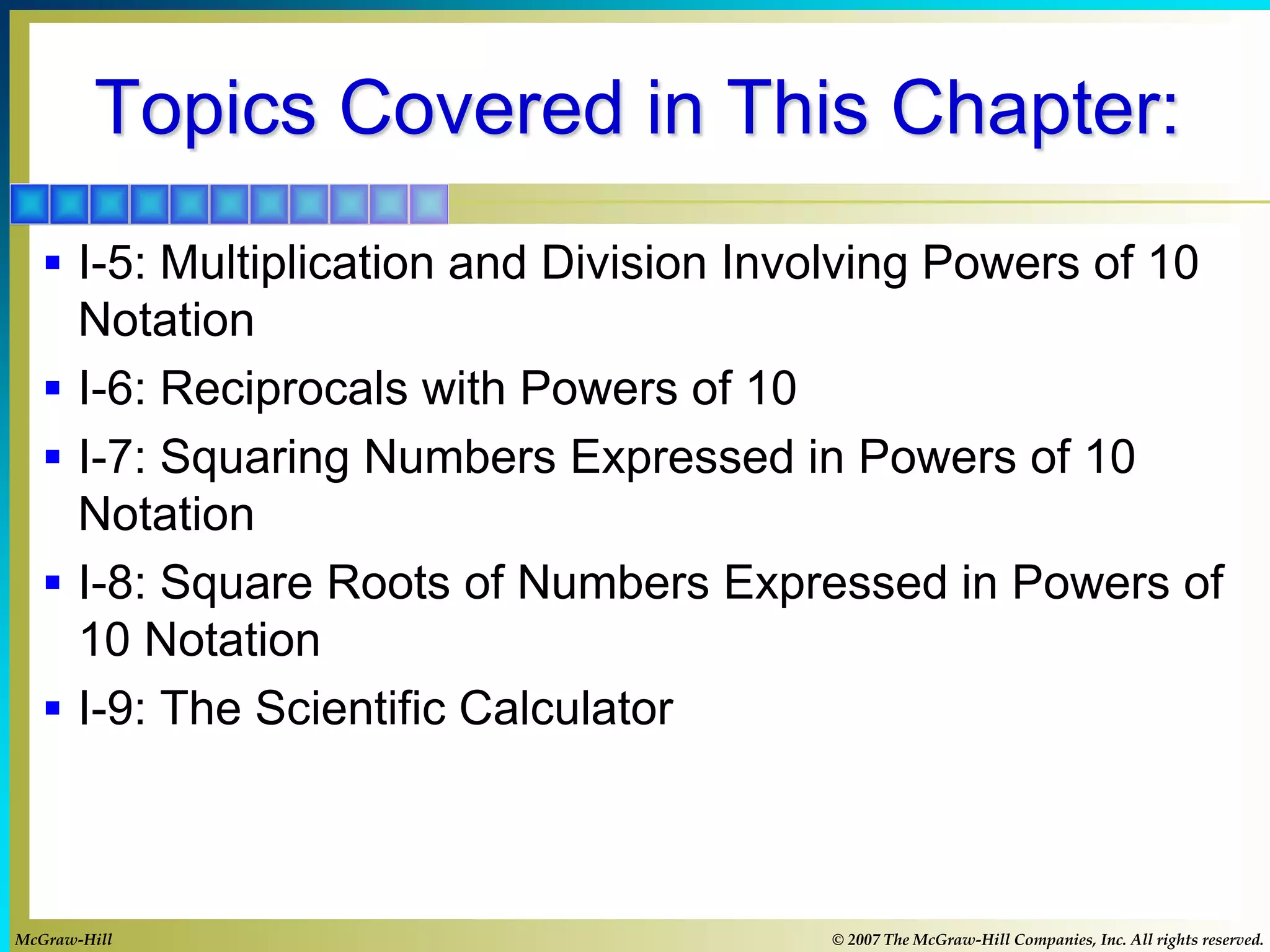 Topics Covered in This Chapter:
 I-5: Multiplication and Division Involving Powers of 10
Notation
 I-6: Reciprocals with Powers of 10
 I-7: Squaring Numbers Expressed in Powers of 10
Notation
 I-8: Square Roots of Numbers Expressed in Powers of
10 Notation
 I-9: The Scientific Calculator
McGraw-Hill © 2007 The McGraw-Hill Companies, Inc. All rights reserved.
 
