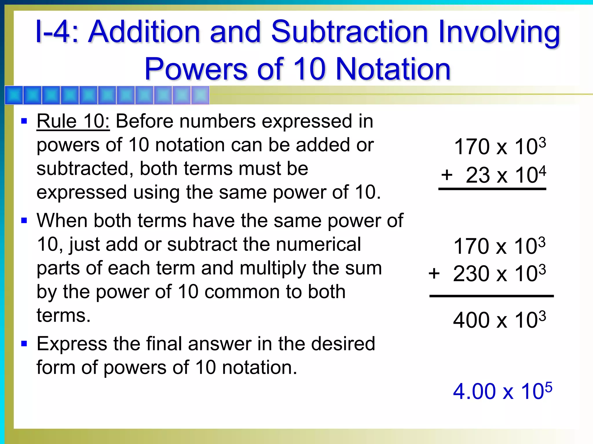 I-4: Addition and Subtraction Involving
Powers of 10 Notation
 Rule 10: Before numbers expressed in
powers of 10 notation can be added or
subtracted, both terms must be
expressed using the same power of 10.
 When both terms have the same power of
10, just add or subtract the numerical
parts of each term and multiply the sum
by the power of 10 common to both
terms.
 Express the final answer in the desired
form of powers of 10 notation.
4.00 x 105
170 x 103
+ 23 x 104
400 x 103
170 x 103
+ 230 x 103
 