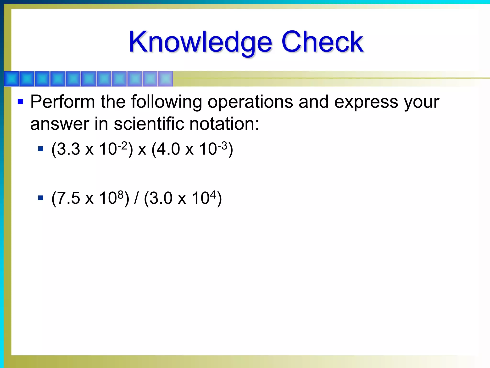 Knowledge Check
 Perform the following operations and express your
answer in scientific notation:
 (3.3 x 10-2) x (4.0 x 10-3)
 (7.5 x 108) / (3.0 x 104)
 
