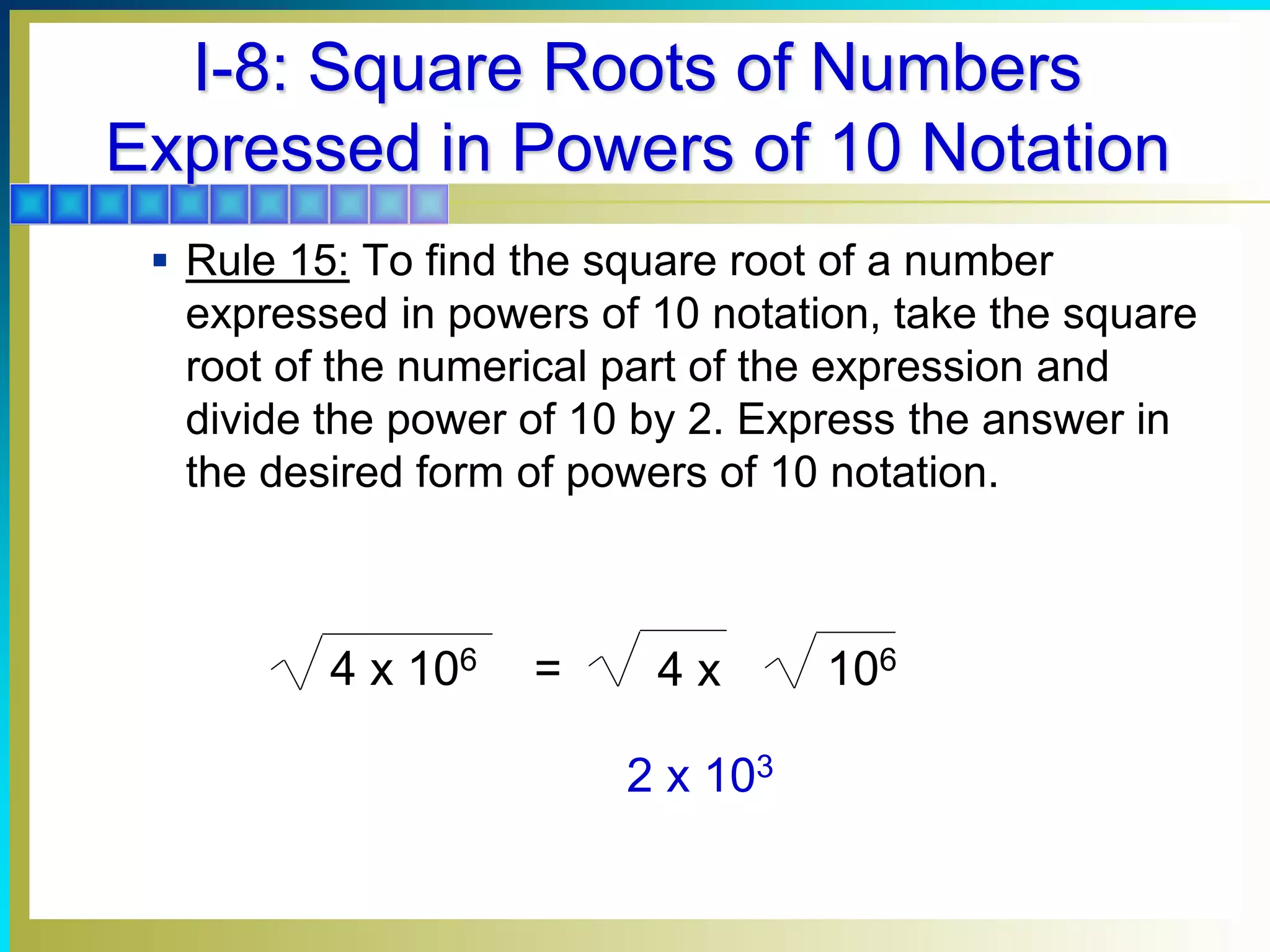 I-8: Square Roots of Numbers
Expressed in Powers of 10 Notation
 Rule 15: To find the square root of a number
expressed in powers of 10 notation, take the square
root of the numerical part of the expression and
divide the power of 10 by 2. Express the answer in
the desired form of powers of 10 notation.
2 x 103
=
4 x 106 4 x 106
 