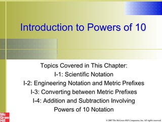 Introduction to Powers of 10
Topics Covered in This Chapter:
I-1: Scientific Notation
I-2: Engineering Notation and Metric Prefixes
I-3: Converting between Metric Prefixes
I-4: Addition and Subtraction Involving
Powers of 10 Notation
© 2007 The McGraw-Hill Companies, Inc. All rights reserved.
 