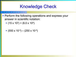Knowledge Check
 Perform the following operations and express your
answer in scientific notation:
 (15 x 102) + (6.0 x 104)
 (550 x 10-3) – (250 x 10-4)
 