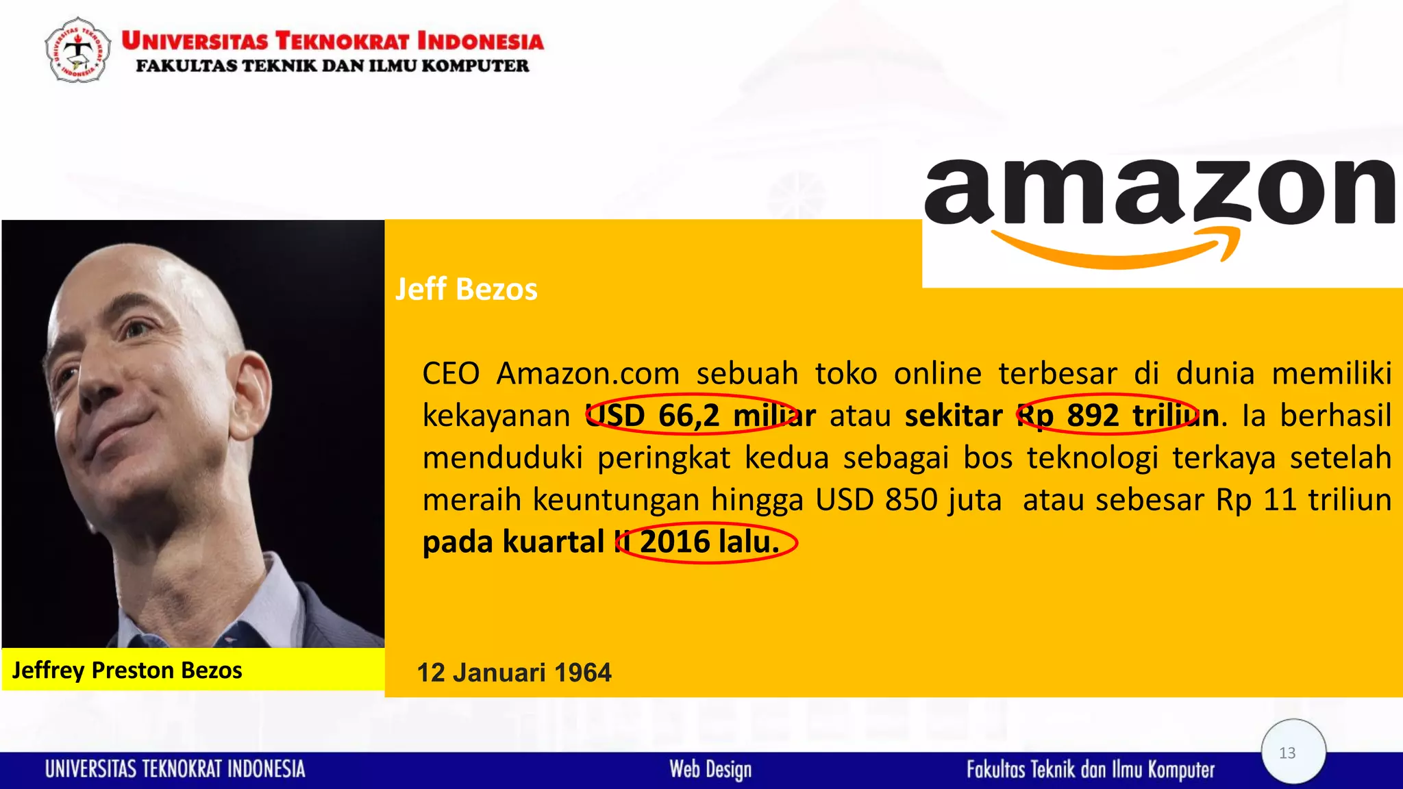 Jeff Bezos CEO Amazon.com sebuah toko online terbesar di dunia memiliki kekayanan USD 66,2 miliar atau sekitar Rp 892 triliun. Ia berhasil menduduki peringkat kedua sebagai bos teknologi terkaya setelah meraih keuntungan hingga USD 850 juta atau sebesar Rp 11 triliun pada kuartal II 2016 lalu. Jeffrey Preston Bezos 12 Januari 1964 13 