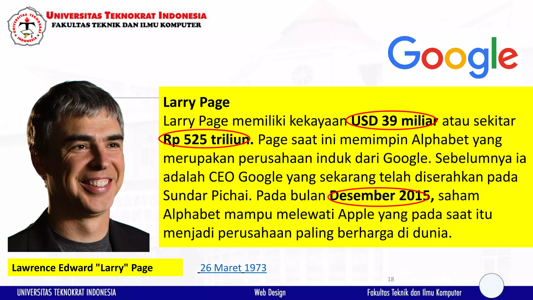 18 Larry Page Larry Page memiliki kekayaan USD 39 miliar atau sekitar Rp 525 triliun. Page saat ini memimpin Alphabet yang merupakan perusahaan induk dari Google. Sebelumnya ia adalah CEO Google yang sekarang telah diserahkan pada Sundar Pichai. Pada bulan Desember 2015, saham Alphabet mampu melewati Apple yang pada saat itu menjadi perusahaan paling berharga di dunia. Lawrence Edward "Larry" Page 26 Maret 1973 