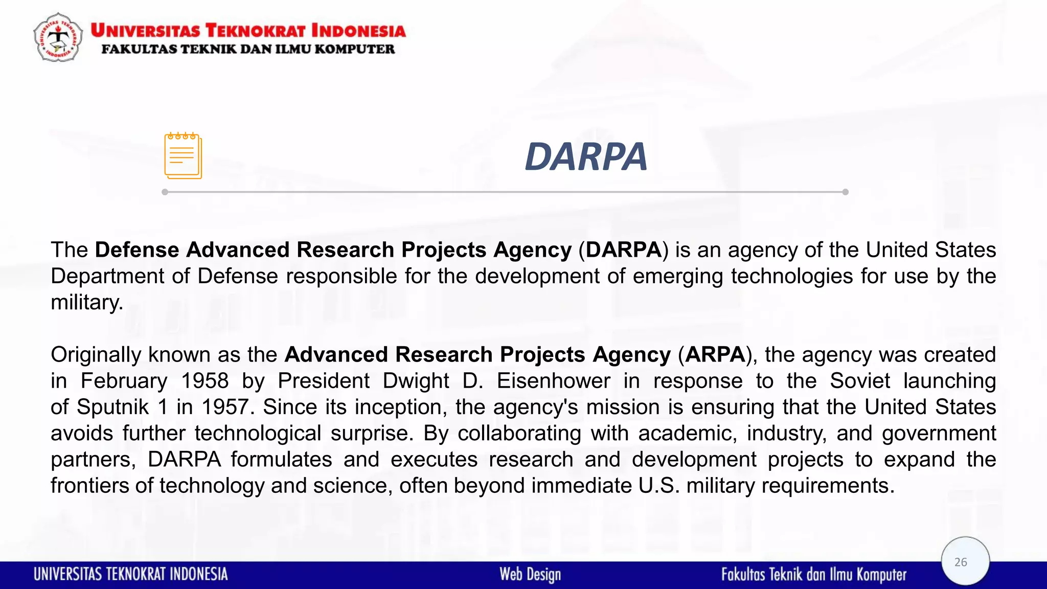 DARPA The Defense Advanced Research Projects Agency (DARPA) is an agency of the United States Department of Defense responsible for the development of emerging technologies for use by the military. Originally known as the Advanced Research Projects Agency (ARPA), the agency was created in February 1958 by President Dwight D. Eisenhower in response to the Soviet launching of Sputnik 1 in 1957. Since its inception, the agency's mission is ensuring that the United States avoids further technological surprise. By collaborating with academic, industry, and government partners, DARPA formulates and executes research and development projects to expand the frontiers of technology and science, often beyond immediate U.S. military requirements. 26 