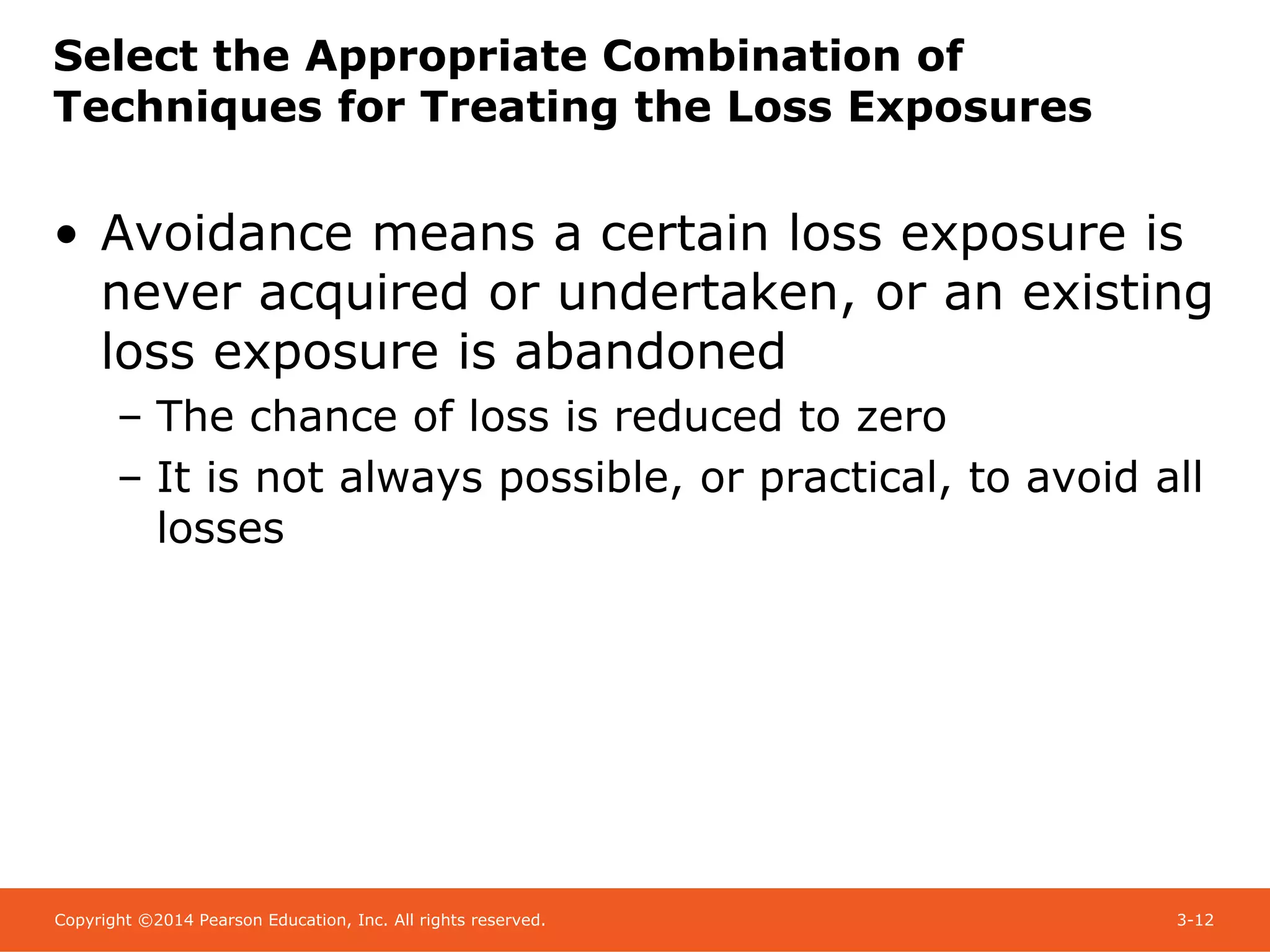 Copyright ©2014 Pearson Education, Inc. All rights reserved. 3-12
Select the Appropriate Combination of
Techniques for Treating the Loss Exposures
• Avoidance means a certain loss exposure is
never acquired or undertaken, or an existing
loss exposure is abandoned
– The chance of loss is reduced to zero
– It is not always possible, or practical, to avoid all
losses
 