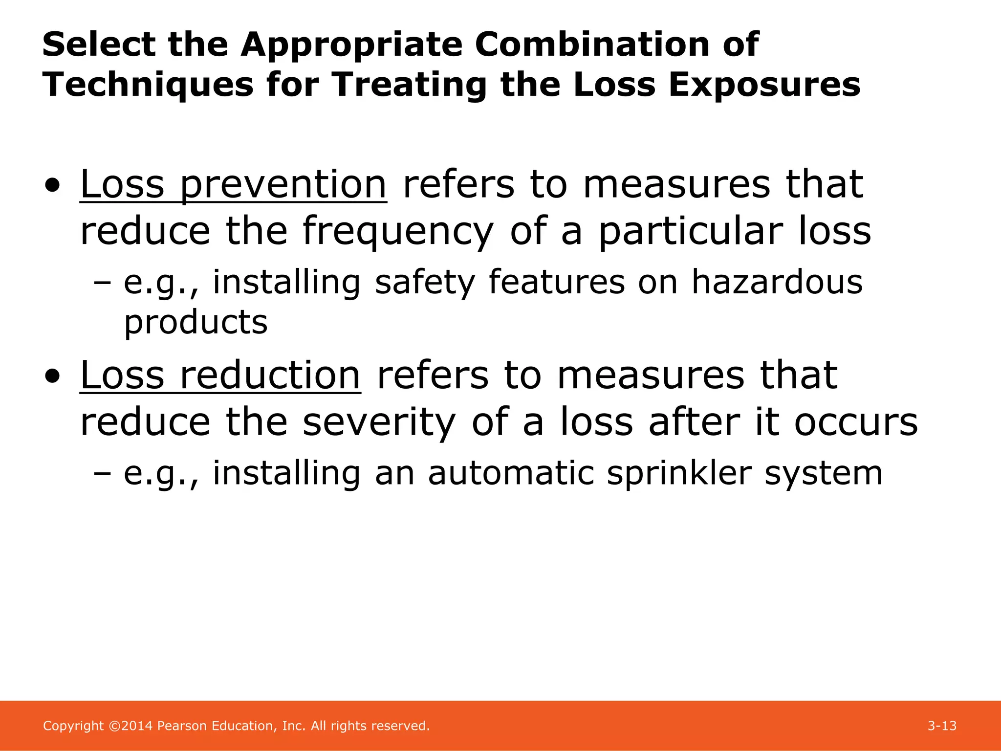 Copyright ©2014 Pearson Education, Inc. All rights reserved. 3-13
Select the Appropriate Combination of
Techniques for Treating the Loss Exposures
• Loss prevention refers to measures that
reduce the frequency of a particular loss
– e.g., installing safety features on hazardous
products
• Loss reduction refers to measures that
reduce the severity of a loss after it occurs
– e.g., installing an automatic sprinkler system
 