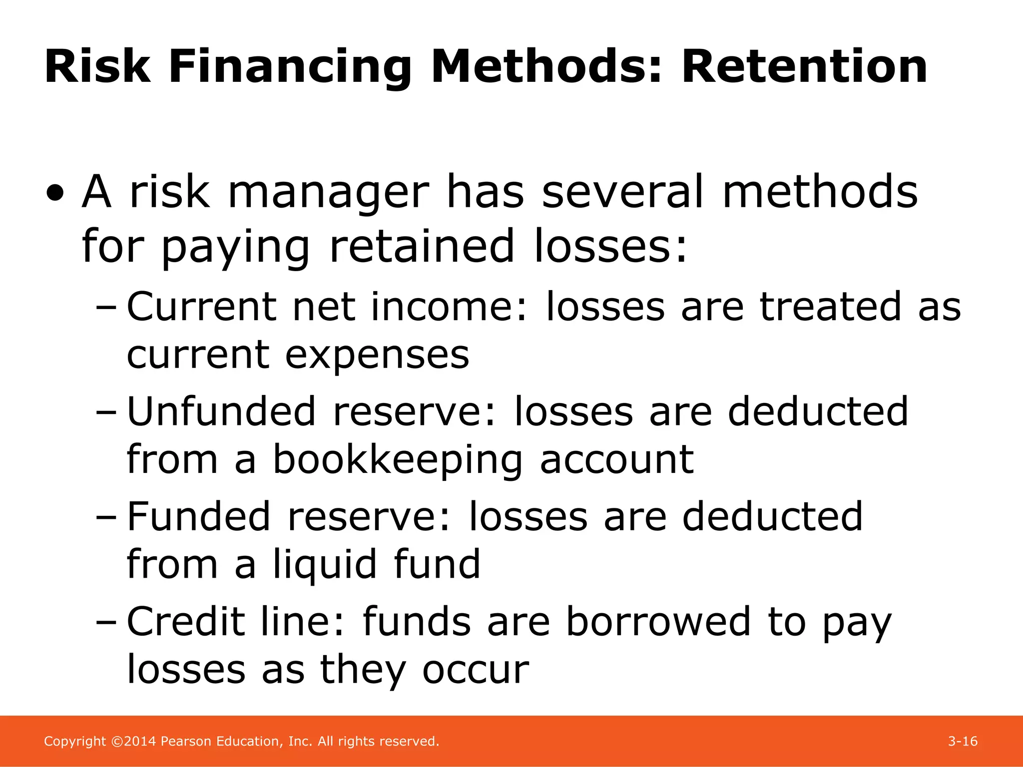 Copyright ©2014 Pearson Education, Inc. All rights reserved. 3-16
Risk Financing Methods: Retention
• A risk manager has several methods
for paying retained losses:
– Current net income: losses are treated as
current expenses
– Unfunded reserve: losses are deducted
from a bookkeeping account
– Funded reserve: losses are deducted
from a liquid fund
– Credit line: funds are borrowed to pay
losses as they occur
 