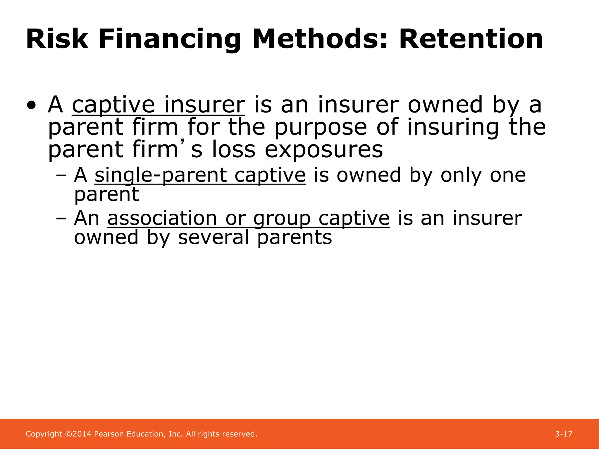 Copyright ©2014 Pearson Education, Inc. All rights reserved. 3-17
Risk Financing Methods: Retention
• A captive insurer is an insurer owned by a
parent firm for the purpose of insuring the
parent firm’s loss exposures
– A single-parent captive is owned by only one
parent
– An association or group captive is an insurer
owned by several parents
 
