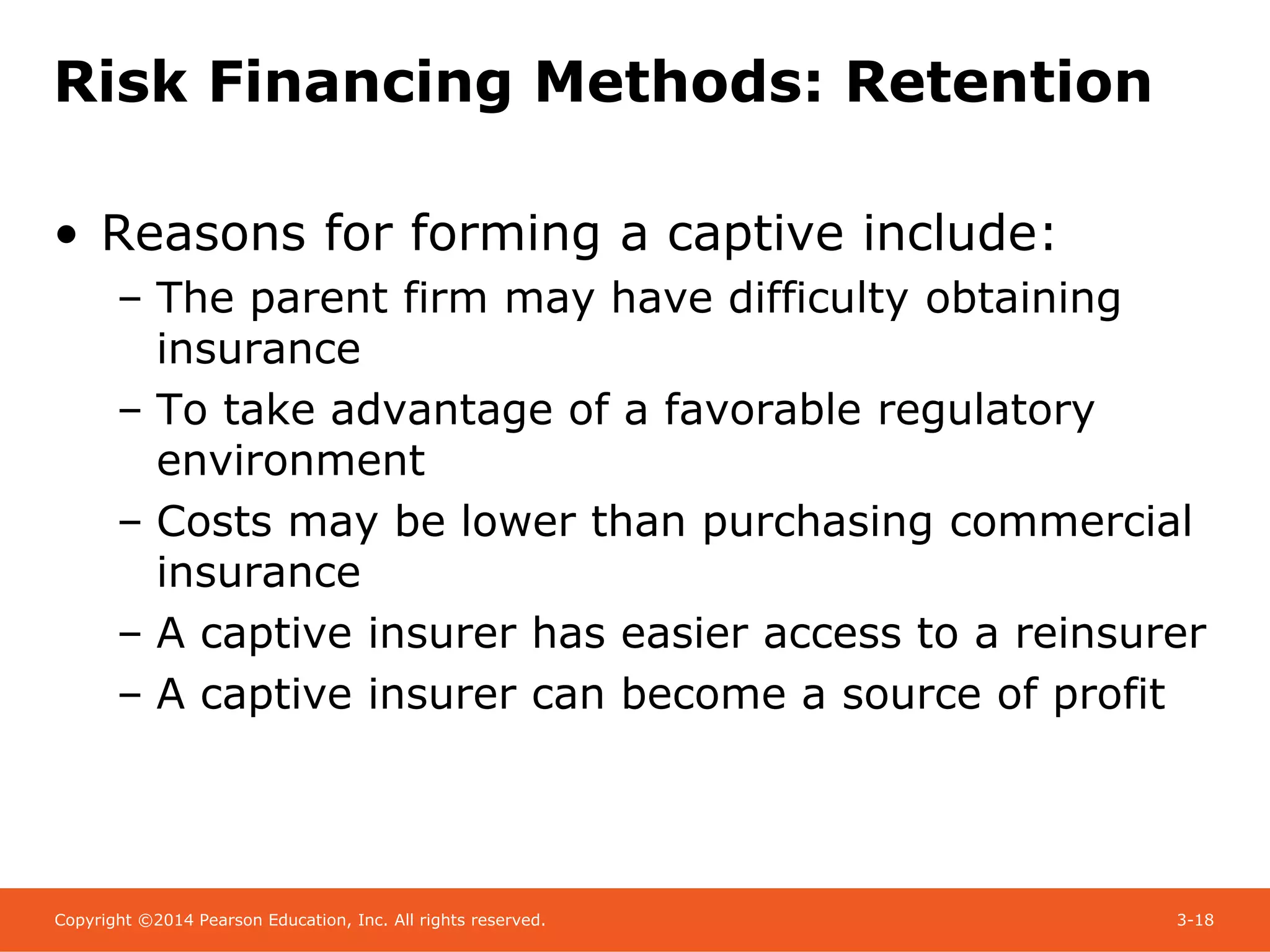 Copyright ©2014 Pearson Education, Inc. All rights reserved. 3-18
Risk Financing Methods: Retention
• Reasons for forming a captive include:
– The parent firm may have difficulty obtaining
insurance
– To take advantage of a favorable regulatory
environment
– Costs may be lower than purchasing commercial
insurance
– A captive insurer has easier access to a reinsurer
– A captive insurer can become a source of profit
 