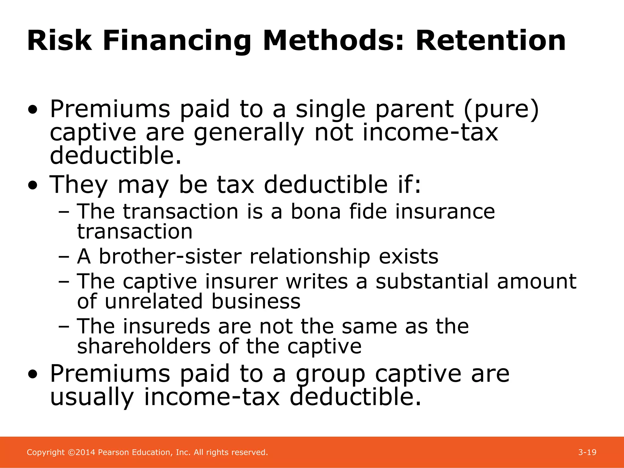 Copyright ©2014 Pearson Education, Inc. All rights reserved. 3-19
Risk Financing Methods: Retention
• Premiums paid to a single parent (pure)
captive are generally not income-tax
deductible.
• They may be tax deductible if:
– The transaction is a bona fide insurance
transaction
– A brother-sister relationship exists
– The captive insurer writes a substantial amount
of unrelated business
– The insureds are not the same as the
shareholders of the captive
• Premiums paid to a group captive are
usually income-tax deductible.
 