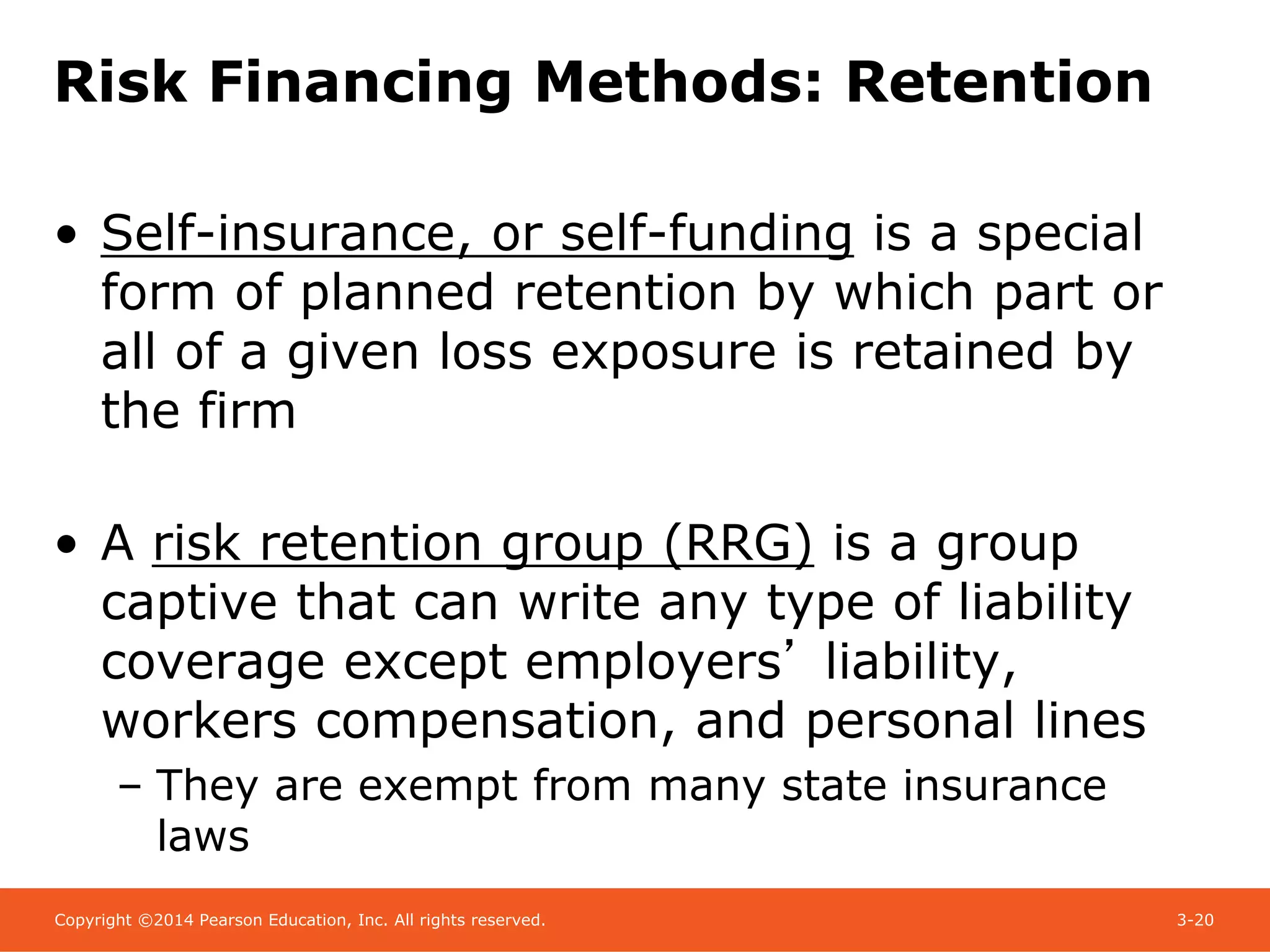 Copyright ©2014 Pearson Education, Inc. All rights reserved. 3-20
Risk Financing Methods: Retention
• Self-insurance, or self-funding is a special
form of planned retention by which part or
all of a given loss exposure is retained by
the firm
• A risk retention group (RRG) is a group
captive that can write any type of liability
coverage except employers’ liability,
workers compensation, and personal lines
– They are exempt from many state insurance
laws
 
