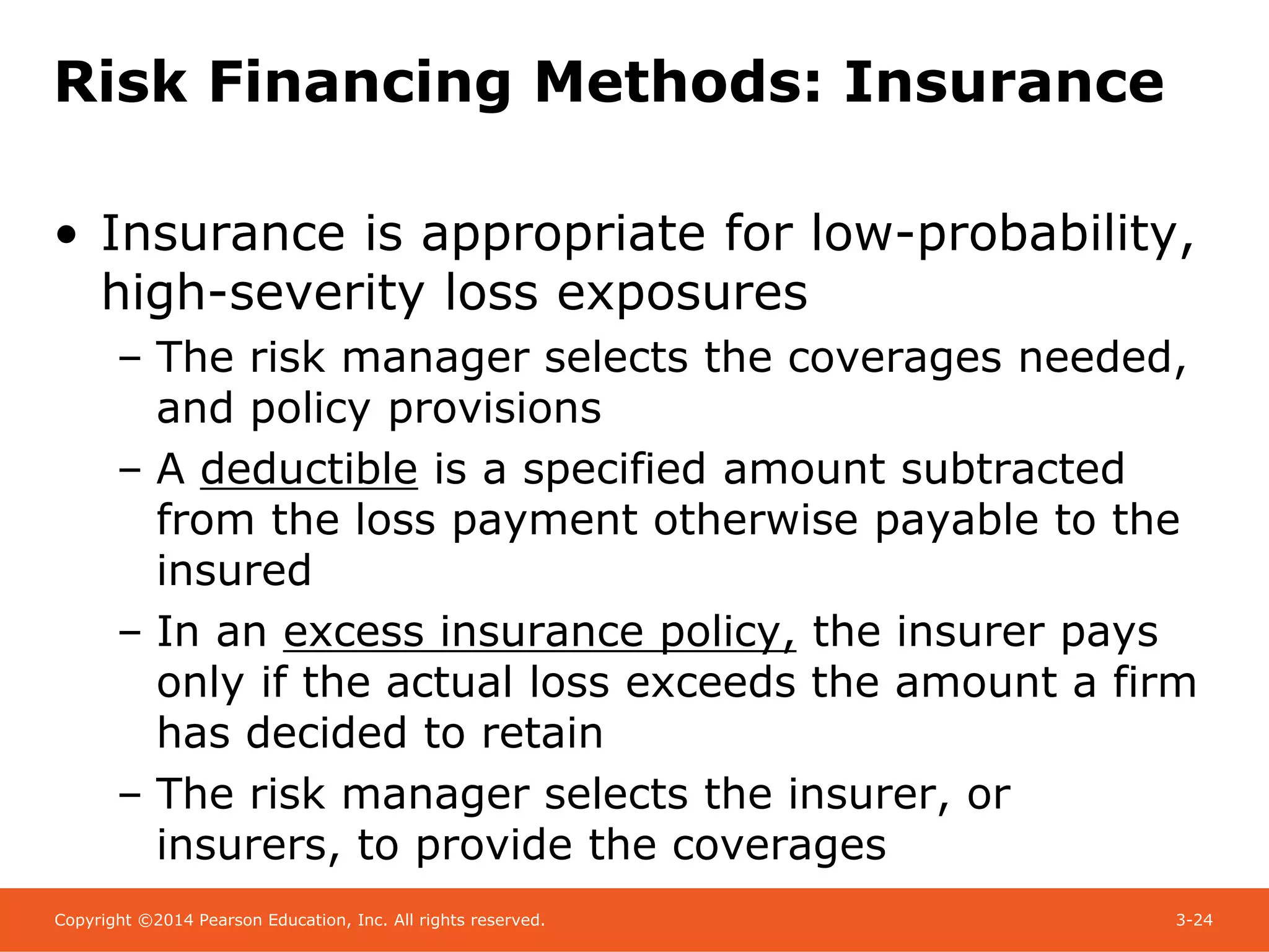 Copyright ©2014 Pearson Education, Inc. All rights reserved. 3-24
Risk Financing Methods: Insurance
• Insurance is appropriate for low-probability,
high-severity loss exposures
– The risk manager selects the coverages needed,
and policy provisions
– A deductible is a specified amount subtracted
from the loss payment otherwise payable to the
insured
– In an excess insurance policy, the insurer pays
only if the actual loss exceeds the amount a firm
has decided to retain
– The risk manager selects the insurer, or
insurers, to provide the coverages
 