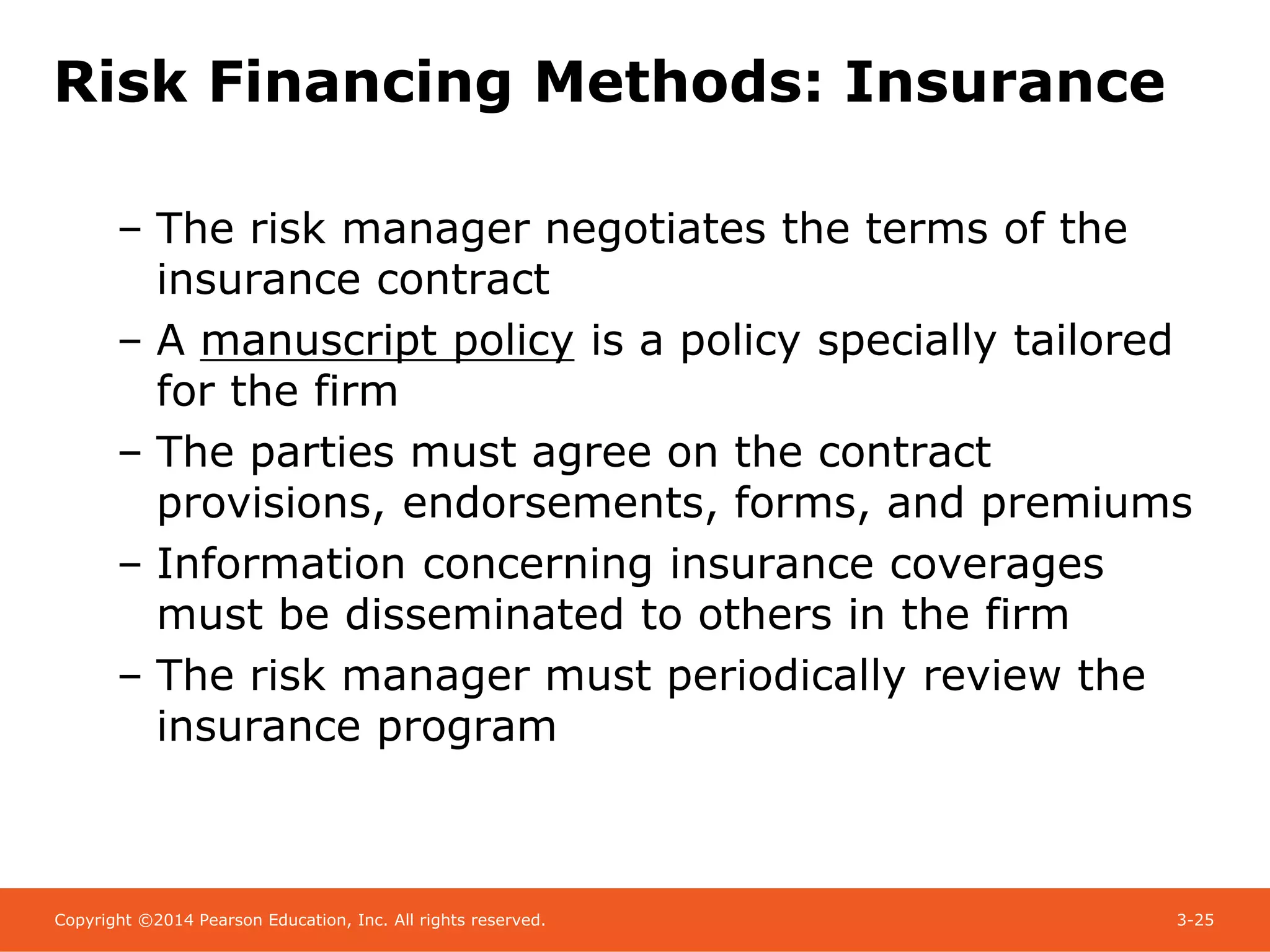 Copyright ©2014 Pearson Education, Inc. All rights reserved. 3-25
Risk Financing Methods: Insurance
– The risk manager negotiates the terms of the
insurance contract
– A manuscript policy is a policy specially tailored
for the firm
– The parties must agree on the contract
provisions, endorsements, forms, and premiums
– Information concerning insurance coverages
must be disseminated to others in the firm
– The risk manager must periodically review the
insurance program
 