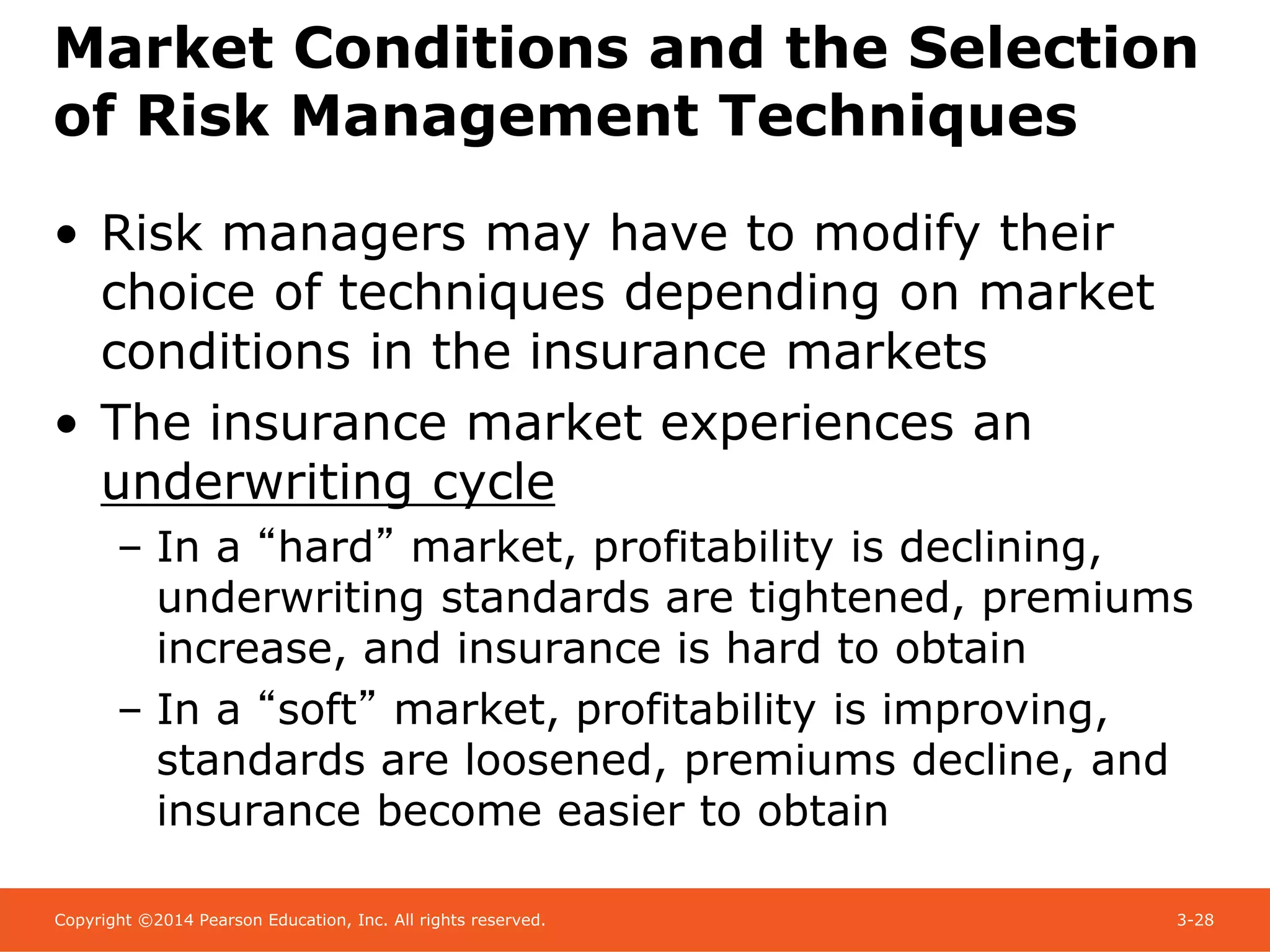Copyright ©2014 Pearson Education, Inc. All rights reserved. 3-28
Market Conditions and the Selection
of Risk Management Techniques
• Risk managers may have to modify their
choice of techniques depending on market
conditions in the insurance markets
• The insurance market experiences an
underwriting cycle
– In a “hard” market, profitability is declining,
underwriting standards are tightened, premiums
increase, and insurance is hard to obtain
– In a “soft” market, profitability is improving,
standards are loosened, premiums decline, and
insurance become easier to obtain
 