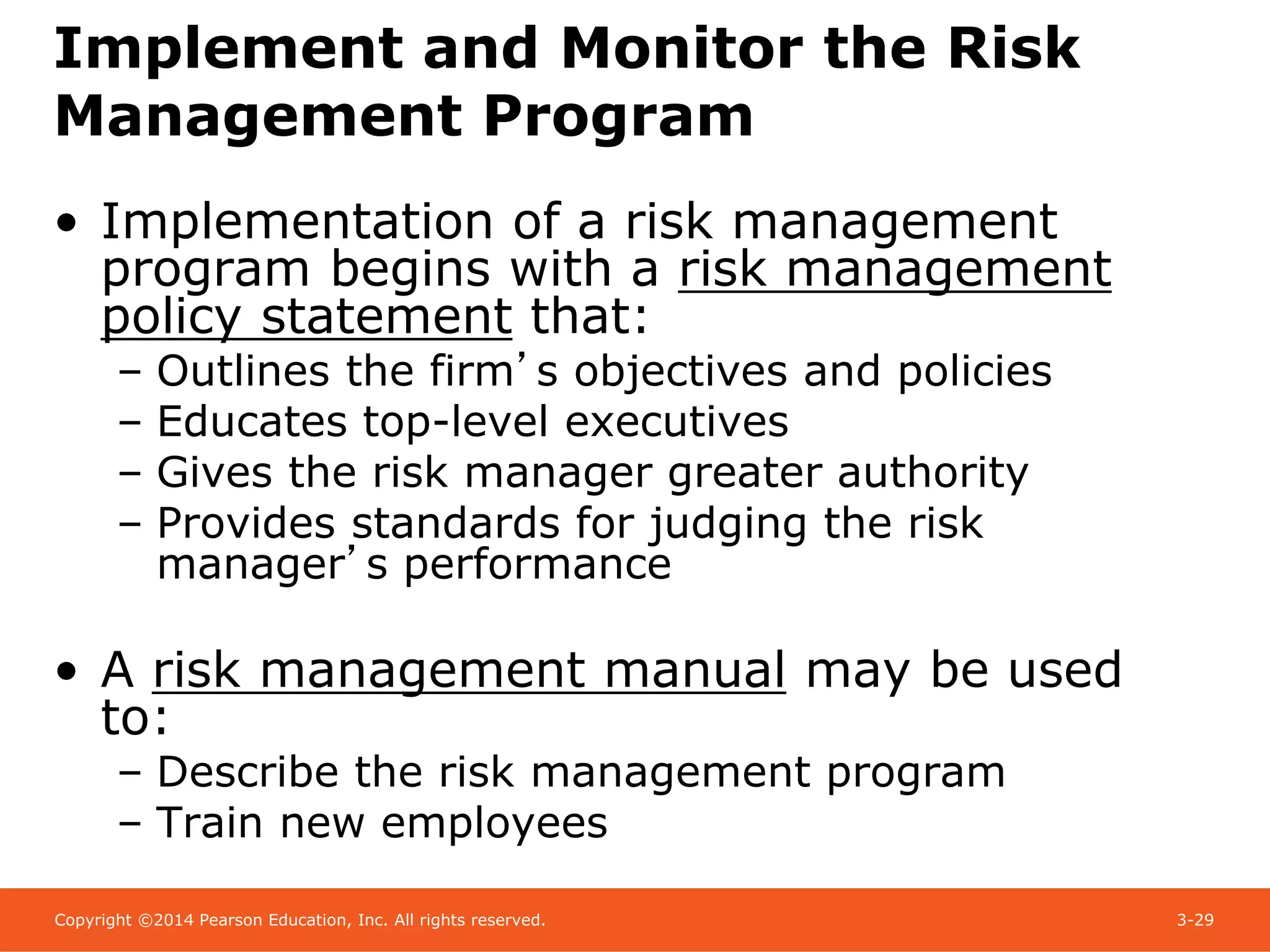 Copyright ©2014 Pearson Education, Inc. All rights reserved. 3-29
Implement and Monitor the Risk
Management Program
• Implementation of a risk management
program begins with a risk management
policy statement that:
– Outlines the firm’s objectives and policies
– Educates top-level executives
– Gives the risk manager greater authority
– Provides standards for judging the risk
manager’s performance
• A risk management manual may be used
to:
– Describe the risk management program
– Train new employees
 