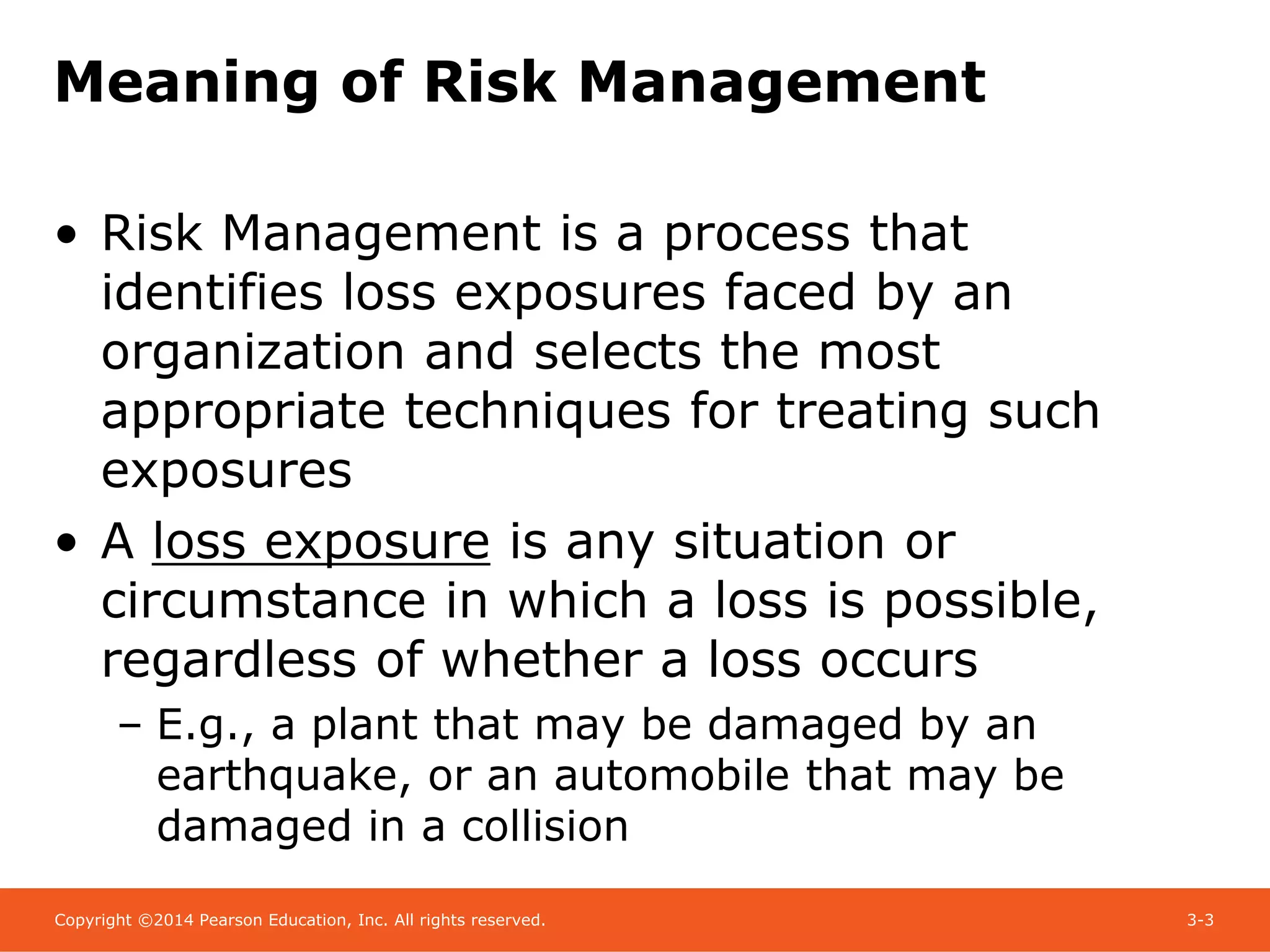 Copyright ©2014 Pearson Education, Inc. All rights reserved. 3-3
Meaning of Risk Management
• Risk Management is a process that
identifies loss exposures faced by an
organization and selects the most
appropriate techniques for treating such
exposures
• A loss exposure is any situation or
circumstance in which a loss is possible,
regardless of whether a loss occurs
– E.g., a plant that may be damaged by an
earthquake, or an automobile that may be
damaged in a collision
 