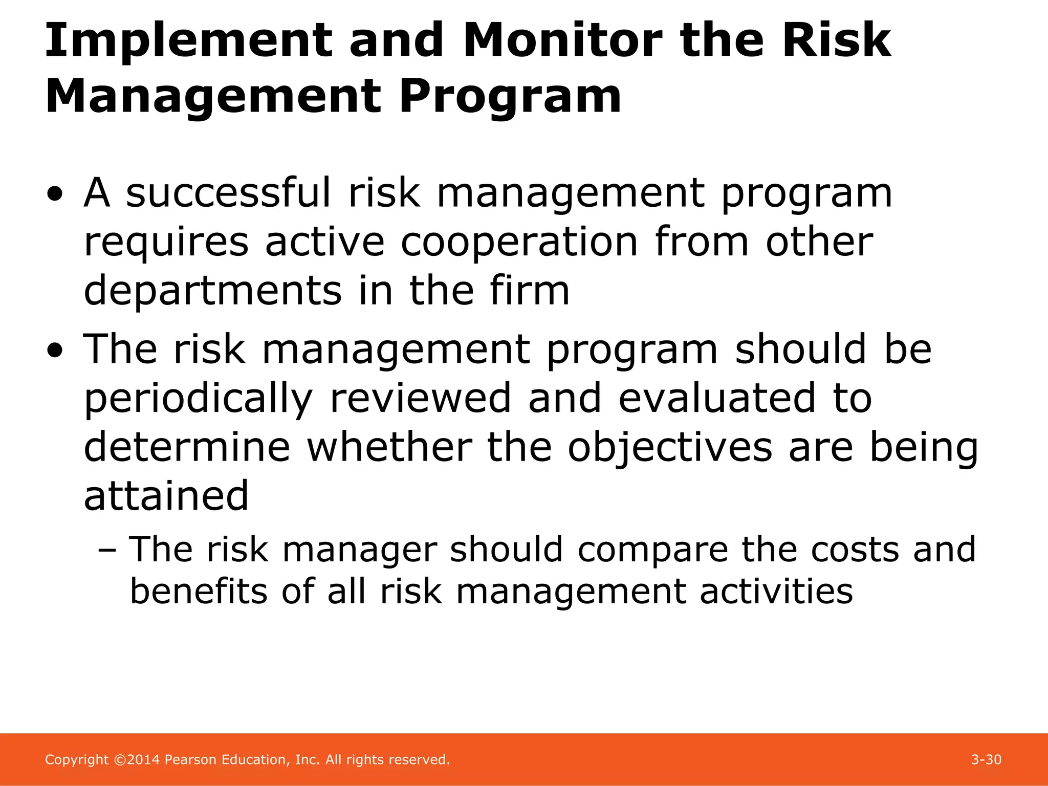 Copyright ©2014 Pearson Education, Inc. All rights reserved. 3-30
Implement and Monitor the Risk
Management Program
• A successful risk management program
requires active cooperation from other
departments in the firm
• The risk management program should be
periodically reviewed and evaluated to
determine whether the objectives are being
attained
– The risk manager should compare the costs and
benefits of all risk management activities
 