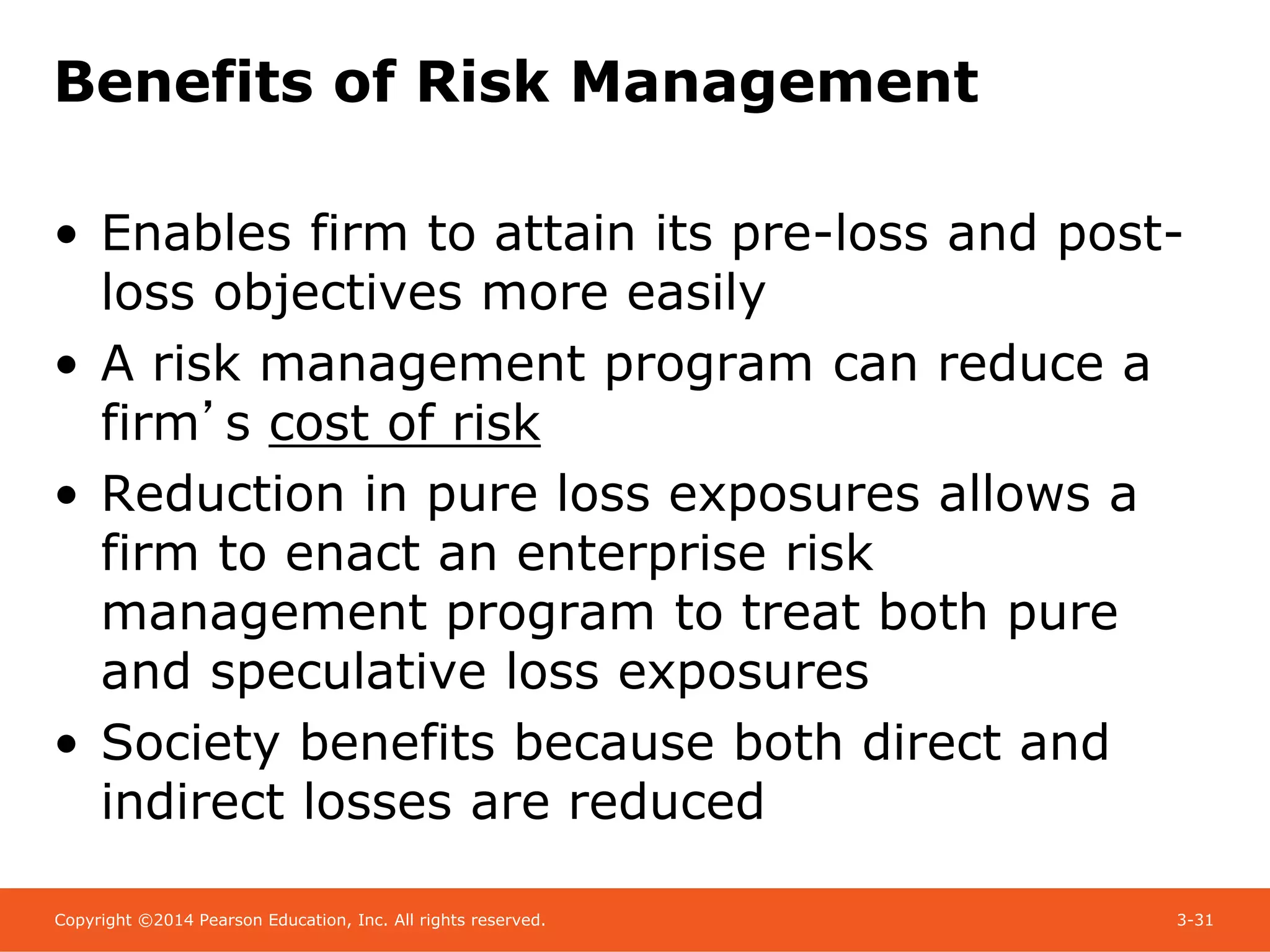 Copyright ©2014 Pearson Education, Inc. All rights reserved. 3-31
Benefits of Risk Management
• Enables firm to attain its pre-loss and post-
loss objectives more easily
• A risk management program can reduce a
firm’s cost of risk
• Reduction in pure loss exposures allows a
firm to enact an enterprise risk
management program to treat both pure
and speculative loss exposures
• Society benefits because both direct and
indirect losses are reduced
 