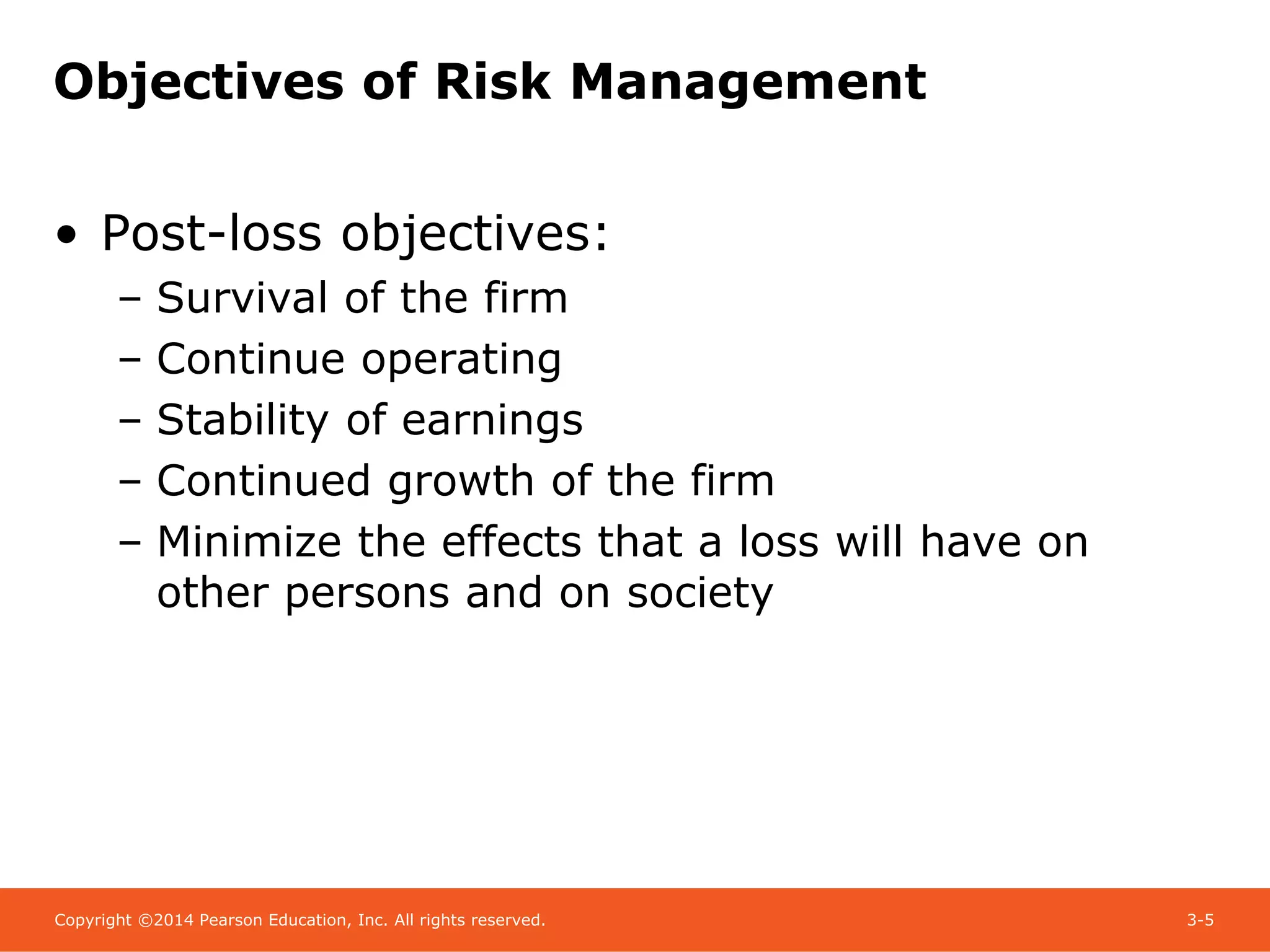 Copyright ©2014 Pearson Education, Inc. All rights reserved. 3-5
Objectives of Risk Management
• Post-loss objectives:
– Survival of the firm
– Continue operating
– Stability of earnings
– Continued growth of the firm
– Minimize the effects that a loss will have on
other persons and on society
 