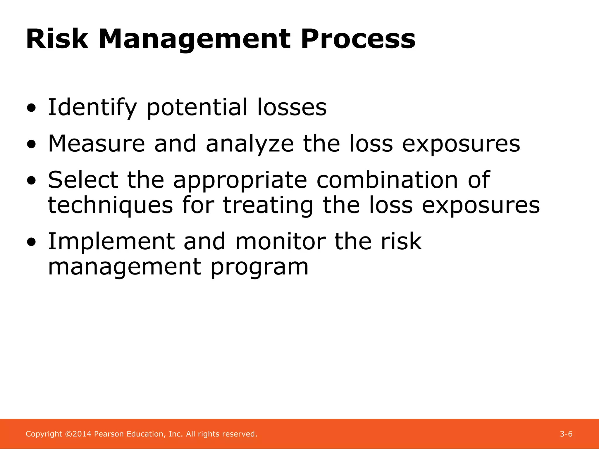 Copyright ©2014 Pearson Education, Inc. All rights reserved. 3-6
Risk Management Process
• Identify potential losses
• Measure and analyze the loss exposures
• Select the appropriate combination of
techniques for treating the loss exposures
• Implement and monitor the risk
management program
 