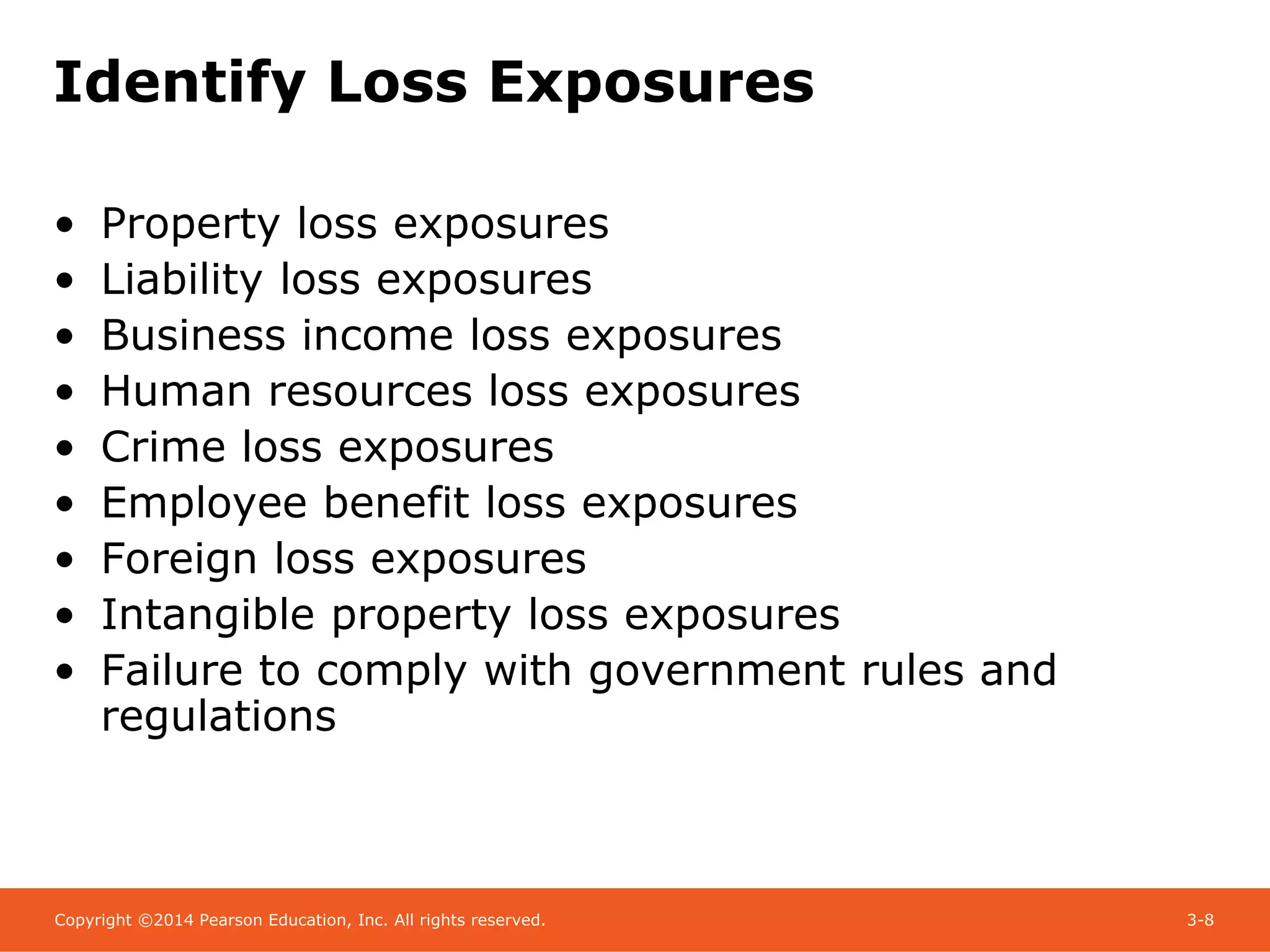 Copyright ©2014 Pearson Education, Inc. All rights reserved. 3-8
Identify Loss Exposures
• Property loss exposures
• Liability loss exposures
• Business income loss exposures
• Human resources loss exposures
• Crime loss exposures
• Employee benefit loss exposures
• Foreign loss exposures
• Intangible property loss exposures
• Failure to comply with government rules and
regulations
 