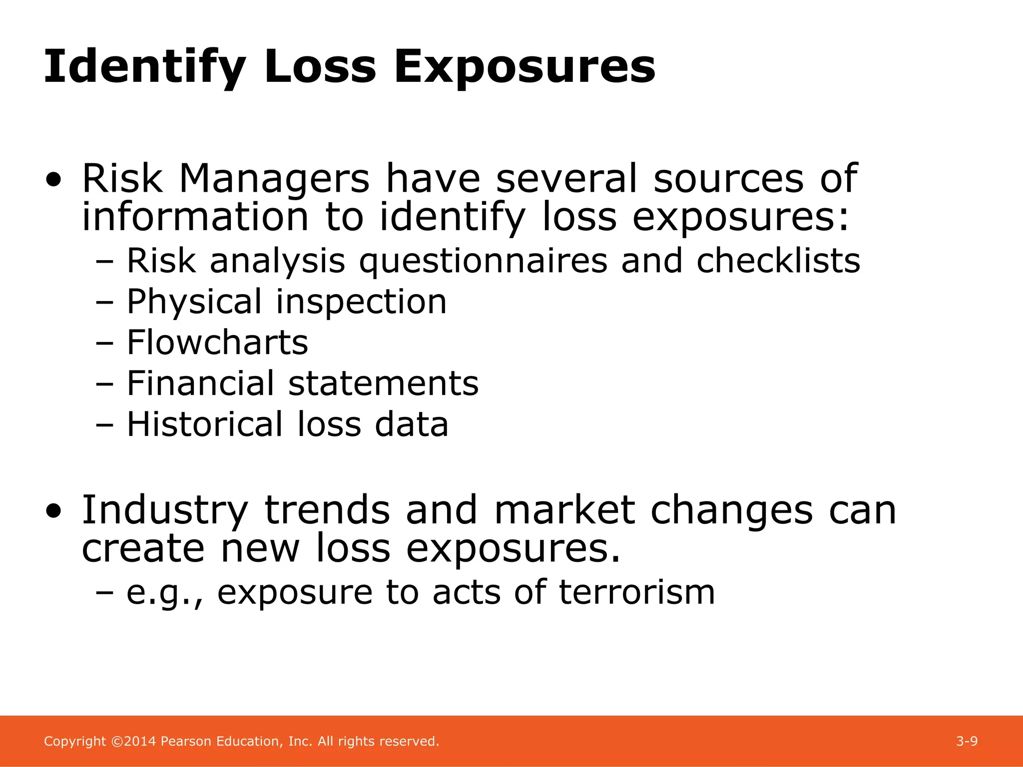 Copyright ©2014 Pearson Education, Inc. All rights reserved. 3-9
Identify Loss Exposures
• Risk Managers have several sources of
information to identify loss exposures:
– Risk analysis questionnaires and checklists
– Physical inspection
– Flowcharts
– Financial statements
– Historical loss data
• Industry trends and market changes can
create new loss exposures.
– e.g., exposure to acts of terrorism
 