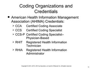 Copyright © 2014, 2013, 2012 by Saunders, an imprint of Elsevier Inc. All rights reserved.
13
Coding Organizations and
Credentials
 American Health Information Management
Association (AHIMA) Credentials:
 CCA Certified Coding Associate
 CCS Certified Coding Specialist
 CCS-P Certified Coding Specialist–
Physician-Based
 RHIT Registered Health Information
Technician
 RHIA Registered Health Information
Administrator
 
