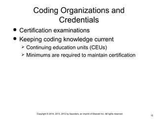 Copyright © 2014, 2013, 2012 by Saunders, an imprint of Elsevier Inc. All rights reserved.
15
Coding Organizations and
Credentials
 Certification examinations
 Keeping coding knowledge current
 Continuing education units (CEUs)
 Minimums are required to maintain certification
 