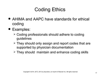 Copyright © 2014, 2013, 2012 by Saunders, an imprint of Elsevier Inc. All rights reserved.
17
Coding Ethics
 AHIMA and AAPC have standards for ethical
coding
 Examples:
 Coding professionals should adhere to coding
guidelines
 They should only assign and report codes that are
supported by physician documentation
 They should maintain and enhance coding skills
 
