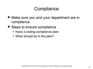 Copyright © 2014, 2013, 2012 by Saunders, an imprint of Elsevier Inc. All rights reserved.
20
Compliance
 Make sure you and your department are in
compliance
 Steps to ensure compliance
 Have a coding compliance plan
 What should be in the plan?
 