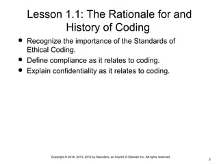 Copyright © 2014, 2013, 2012 by Saunders, an imprint of Elsevier Inc. All rights reserved.
3
Lesson 1.1: The Rationale for and
History of Coding
 Recognize the importance of the Standards of
Ethical Coding.
 Define compliance as it relates to coding.
 Explain confidentiality as it relates to coding.
 