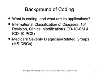 Copyright © 2014, 2013, 2012 by Saunders, an imprint of Elsevier Inc. All rights reserved.
4
Background of Coding
 What is coding, and what are its applications?
 International Classification of Diseases, 10th
Revision, Clinical Modification (ICD-10-CM &
ICD-10-PCS)
 Medicare Severity Diagnosis-Related Groups
(MS-DRGs)
 