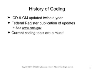 Copyright © 2014, 2013, 2012 by Saunders, an imprint of Elsevier Inc. All rights reserved.
8
History of Coding
 ICD-9-CM updated twice a year
 Federal Register publication of updates
 See www.cms.gov
 Current coding tools are a must!
 