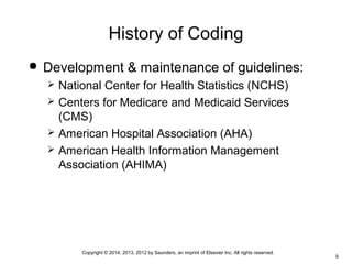 Copyright © 2014, 2013, 2012 by Saunders, an imprint of Elsevier Inc. All rights reserved.
9
History of Coding
 Development & maintenance of guidelines:
 National Center for Health Statistics (NCHS)
 Centers for Medicare and Medicaid Services
(CMS)
 American Hospital Association (AHA)
 American Health Information Management
Association (AHIMA)
 