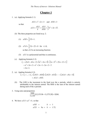 The Theory of Interest - Solutions Manual
1
Chapter 1
1. (a) Applying formula (1.1)
( ) ( )2
2 3 and 0 3A t t t A= + + =
so that
( )
( ) ( )
( )
( )21
2 3 .
0 3
A t A t
a t t t
k A
= = = + +
(b) The three properties are listed on p. 2.
(1) ( ) ( )1
0 3 1.
3
a = =
(2) ( ) ( )1
2 2 0 for 0,
3
a t t t′ = + > ≥
so that ( )a t is an increasing function.
(3) ( )a t is a polynomial and thus is continuous.
(c) Applying formula (1.2)
( ) ( ) [ ] ( ) ( )22
2 2
1 2 3 1 2 1 3
2 3 2 1 2 2 3
2 1.
nI A n A n n n n n
n n n n n
n
⎡ ⎤= − − = + + − − + − +⎣ ⎦
= + + − + − − + −
= +
2. (a) Appling formula (1.2)
( ) ( )[ ] ( ) ( )[ ] ( ) ( )[ ]
( ) ( )
1 2 1 0 2 1 1
0 .
nI I I A A A A A n A n
A n A
+ + + = − + − + + − −
= −
…
(b) The LHS is the increment in the fund over the n periods, which is entirely
attributable to the interest earned. The RHS is the sum of the interest earned
during each of the n periods.
3. Using ratio and proportion
( )
5000
12,153.96 11,575.20 $260
11,130
.− =
4. We have ( ) 2
,a t at b= + so that
( )
( )
0 1
3 9 1.72.
a b
a a b
= =
= + =
 