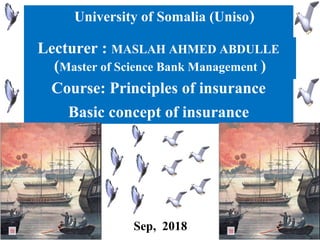 University of Somalia (Uniso)
Lecturer : MASLAH AHMED ABDULLE
(Master of Science Bank Management )
Basic concept of insurance
Course: Principles of insurance
Sep, 2018
 