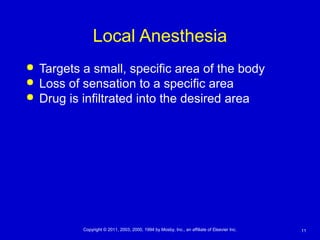 11Copyright © 2011, 2003, 2000, 1994 by Mosby, Inc., an affiliate of Elsevier Inc.
Local Anesthesia
 Targets a small, specific area of the body
 Loss of sensation to a specific area
 Drug is infiltrated into the desired area
 