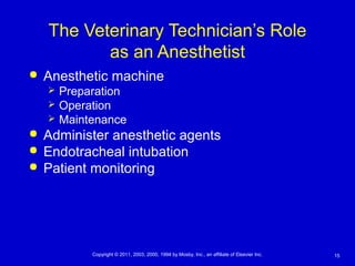 15Copyright © 2011, 2003, 2000, 1994 by Mosby, Inc., an affiliate of Elsevier Inc.
The Veterinary Technician’s Role
as an Anesthetist
 Anesthetic machine
 Preparation
 Operation
 Maintenance
 Administer anesthetic agents
 Endotracheal intubation
 Patient monitoring
 